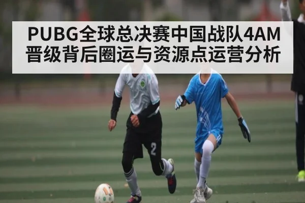 PUBG全球总决赛中国战队4AM晋级背后圈运与资源点运营分析