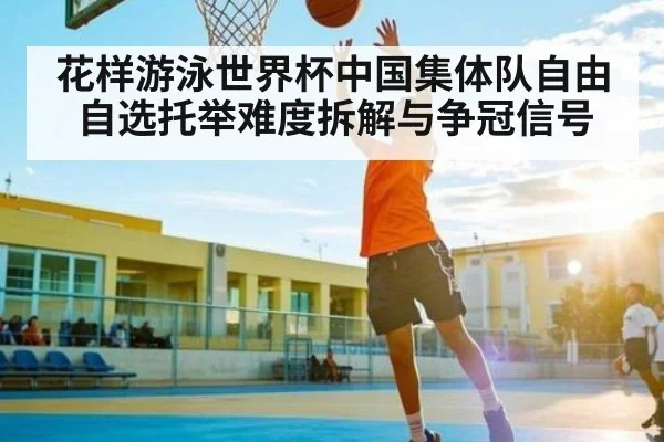 花样游泳世界杯中国集体队自由自选托举难度拆解与争冠信号